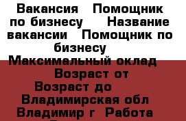 Вакансия : Помощник по бизнесу   › Название вакансии ­ Помощник по бизнесу   › Максимальный оклад ­ 39 999 › Возраст от ­ 18 › Возраст до ­ 80 - Владимирская обл., Владимир г. Работа » Вакансии   . Владимирская обл.